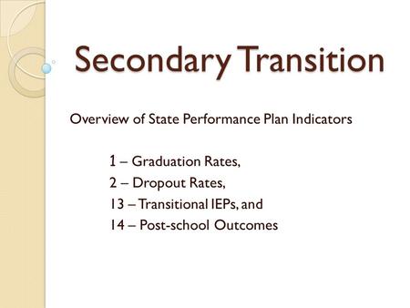Secondary Transition Overview of State Performance Plan Indicators 1 – Graduation Rates, 2 – Dropout Rates, 13 – Transitional IEPs, and 14 – Post-school.
