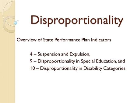 Disproportionality Overview of State Performance Plan Indicators 4 – Suspension and Expulsion, 9 – Disproportionality in Special Education, and 10 – Disproportionality.