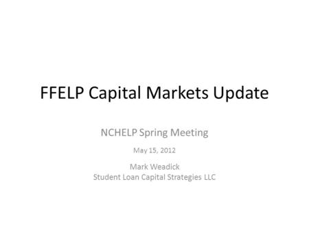 FFELP Capital Markets Update NCHELP Spring Meeting May 15, 2012 Mark Weadick Student Loan Capital Strategies LLC.