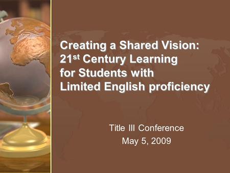 Creating a Shared Vision: 21 st Century Learning for Students with Limited English proficiency Title III Conference May 5, 2009.