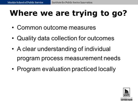 Muskie School of Public ServiceInstitute for Public Sector Innovation Where we are trying to go? Common outcome measures Quality data collection for outcomes.