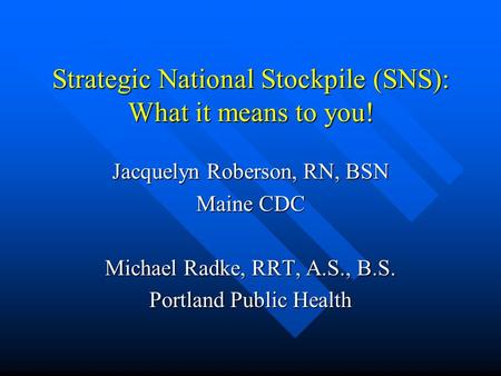 Strategic National Stockpile (SNS): What it means to you! Jacquelyn Roberson, RN, BSN Maine CDC Michael Radke, RRT, A.S., B.S. Portland Public Health.