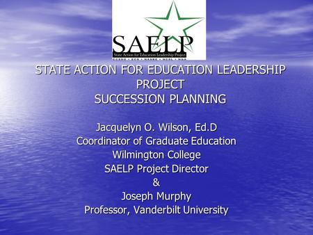 STATE ACTION FOR EDUCATION LEADERSHIP PROJECT SUCCESSION PLANNING Jacquelyn O. Wilson, Ed.D Coordinator of Graduate Education Wilmington College SAELP.