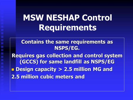 MSW NESHAP Control Requirements Contains the same requirements as NSPS/EG. Requires gas collection and control system (GCCS) for same landfill as NSPS/EG.