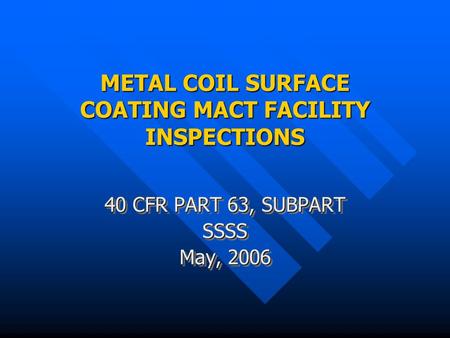METAL COIL SURFACE COATING MACT FACILITY INSPECTIONS 40 CFR PART 63, SUBPART SSSS May, 2006 40 CFR PART 63, SUBPART SSSS May, 2006.