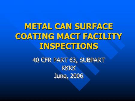 METAL CAN SURFACE COATING MACT FACILITY INSPECTIONS 40 CFR PART 63, SUBPART KKKK June, 2006 40 CFR PART 63, SUBPART KKKK June, 2006.