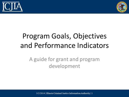 Program Goals, Objectives and Performance Indicators A guide for grant and program development 3/2/2014 | Illinois Criminal Justice Information Authority.