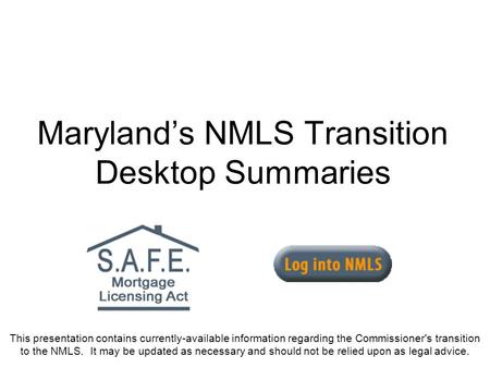 Marylands NMLS Transition Desktop Summaries This presentation contains currently-available information regarding the Commissioner's transition to the NMLS.