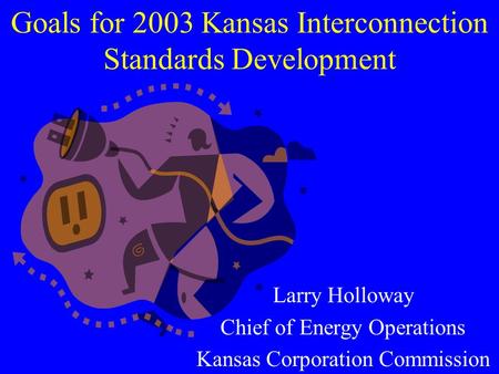 Goals for 2003 Kansas Interconnection Standards Development Larry Holloway Chief of Energy Operations Kansas Corporation Commission.
