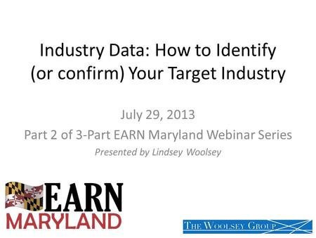 Industry Data: How to Identify (or confirm) Your Target Industry July 29, 2013 Part 2 of 3-Part EARN Maryland Webinar Series Presented by Lindsey Woolsey.