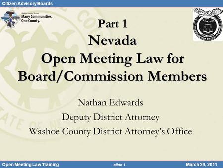 Citizen Advisory Boards Open Meeting Law Training slide 1 March 29, 2011 Part 1 Nevada Open Meeting Law for Board/Commission Members Nathan Edwards Deputy.
