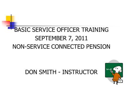 BASIC SERVICE OFFICER TRAINING SEPTEMBER 7, 2011 NON-SERVICE CONNECTED PENSION DON SMITH - INSTRUCTOR.