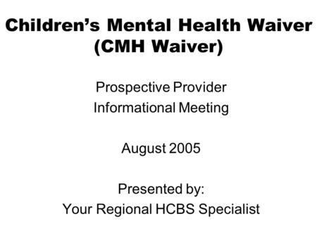 Childrens Mental Health Waiver (CMH Waiver) Prospective Provider Informational Meeting August 2005 Presented by: Your Regional HCBS Specialist.