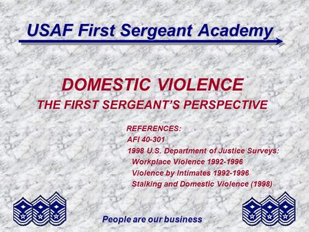 People are our business USAF First Sergeant Academy DOMESTIC VIOLENCE THE FIRST SERGEANTS PERSPECTIVE REFERENCES: AFI 40-301 1998 U.S. Department of Justice.