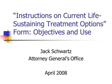 Instructions on Current Life- Sustaining Treatment Options Form: Objectives and Use Jack Schwartz Attorney Generals Office April 2008.