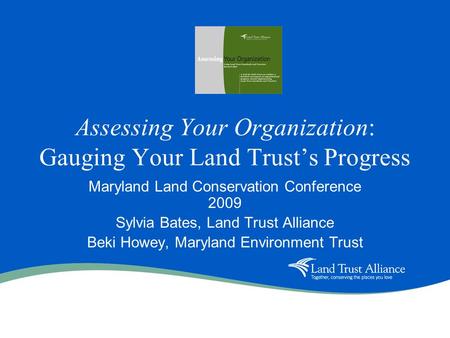 Assessing Your Organization: Gauging Your Land Trusts Progress Maryland Land Conservation Conference 2009 Sylvia Bates, Land Trust Alliance Beki Howey,