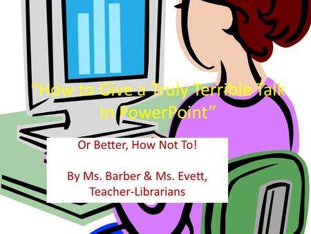 How to Give a Truly Terrible Talk In PowerPoint Or Better, How Not To! By Ms. Barber & Ms. Evett, Teacher-Librarians.