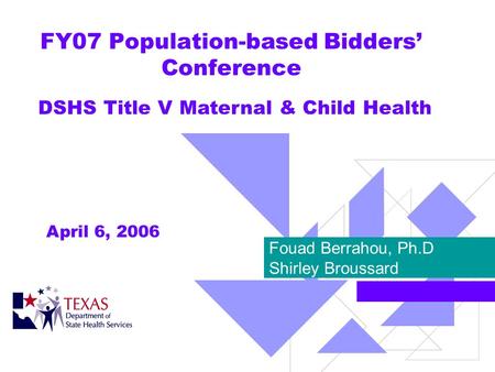 FY07 Population-based Bidders Conference Fouad Berrahou, Ph.D Shirley Broussard DSHS Title V Maternal & Child Health April 6, 2006.