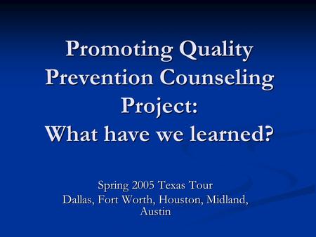 Promoting Quality Prevention Counseling Project: What have we learned? Spring 2005 Texas Tour Dallas, Fort Worth, Houston, Midland, Austin.