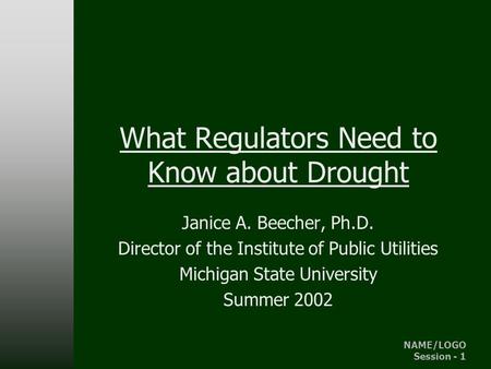 NAME/LOGO Session - 1 IPU - MSU What Regulators Need to Know about Drought Janice A. Beecher, Ph.D. Director of the Institute of Public Utilities Michigan.