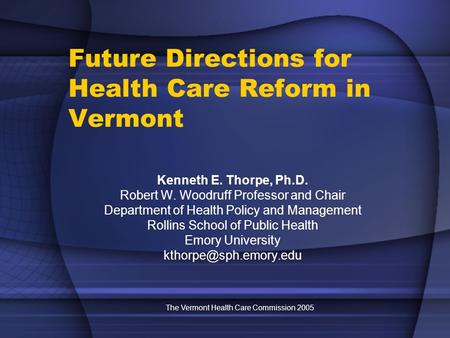 The Vermont Health Care Commission 2005 Future Directions for Health Care Reform in Vermont Kenneth E. Thorpe, Ph.D. Robert W. Woodruff Professor and Chair.