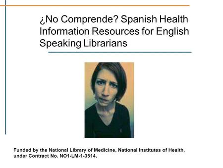 ¿No Comprende? Spanish Health Information Resources for English Speaking Librarians Funded by the National Library of Medicine, National Institutes of.