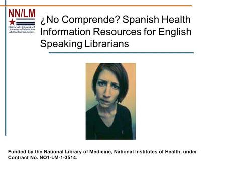 ¿No Comprende? Spanish Health Information Resources for English Speaking Librarians Funded by the National Library of Medicine, National Institutes of.