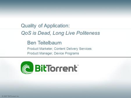 © 2007 BitTorrent Inc. Quality of Application: QoS is Dead, Long Live Politeness Ben Teitelbaum Product Marketer, Content Delivery Services Product Manager,