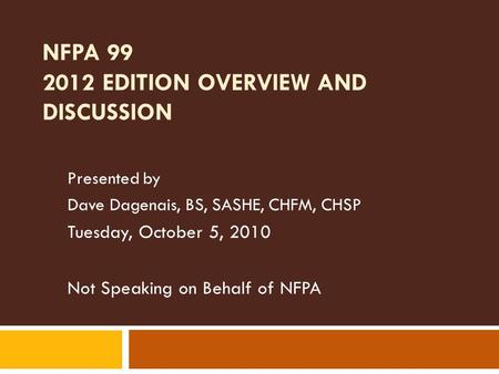NFPA 99 2012 EDITION OVERVIEW AND DISCUSSION Presented by Dave Dagenais, BS, SASHE, CHFM, CHSP Tuesday, October 5, 2010 Not Speaking on Behalf of NFPA.