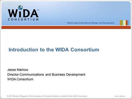 © 2011 Board of Regents of the University of Wisconsin System, on behalf of the WIDA Consortium www.wida.us Introduction to the WIDA Consortium Jesse Markow.