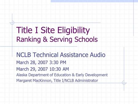 Title I Site Eligibility Ranking & Serving Schools NCLB Technical Assistance Audio March 28, 2007 3:30 PM March 29, 2007 10:30 AM Alaska Department of.