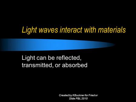 Light waves interact with materials Light can be reflected, transmitted, or absorbed Created by KBuckner for Fried or Slide PBL 2010.