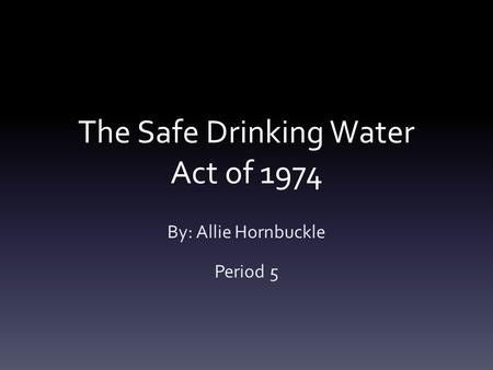The Safe Drinking Water Act of 1974 By: Allie Hornbuckle Period 5.