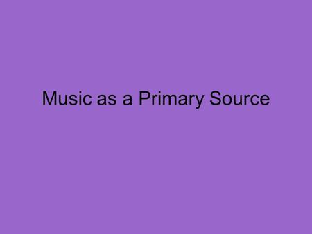Music as a Primary Source. Why understand history through music? Music is an example of a primary source Music often captures emotions (love, anger, frustration,