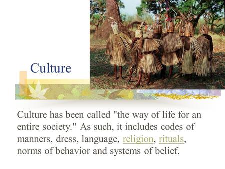 Culture Culture has been called the way of life for an entire society. As such, it includes codes of manners, dress, language, religion, rituals, norms.