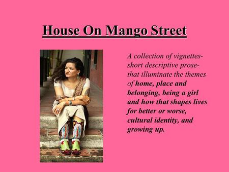 House On Mango Street A collection of vignettes- short descriptive prose- that illuminate the themes of home, place and belonging, being a girl and how.