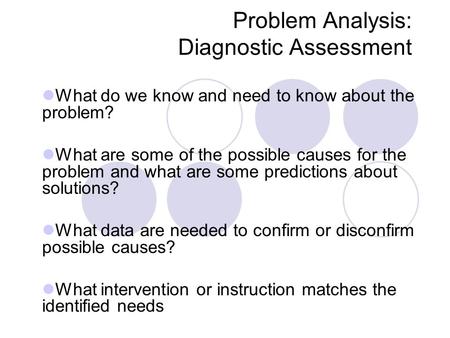 Problem Analysis: Diagnostic Assessment What do we know and need to know about the problem? What are some of the possible causes for the problem and what.
