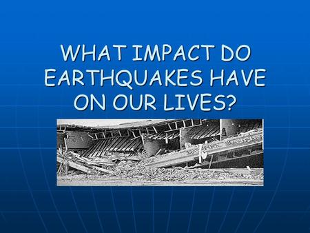 WHAT IMPACT DO EARTHQUAKES HAVE ON OUR LIVES?