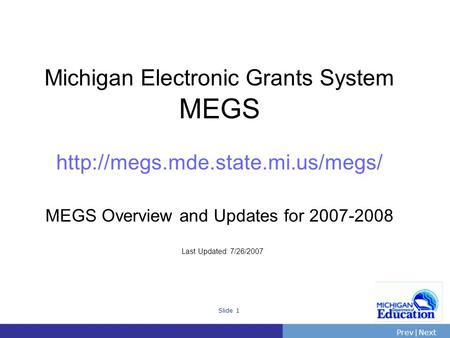 PrevNext | Slide 1 Michigan Electronic Grants System MEGS  MEGS Overview and Updates for 2007-2008 Last Updated: 7/26/2007.