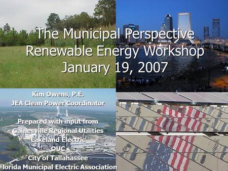 The Municipal Perspective Renewable Energy Workshop January 19, 2007 Kim Owens, P.E. JEA Clean Power Coordinator Prepared with input from Gainesville Regional.