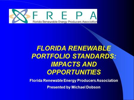 FLORIDA RENEWABLE PORTFOLIO STANDARDS: IMPACTS AND OPPORTUNITIES Florida Renewable Energy Producers Association Presented by Michael Dobson.