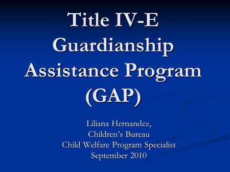 Title IV-E Guardianship Assistance Program (GAP) Liliana Hernandez, Childrens Bureau Child Welfare Program Specialist September 2010.