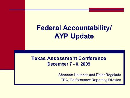Federal Accountability/ AYP Update Texas Assessment Conference December 7 - 8, 2009 Shannon Housson and Ester Regalado TEA, Performance Reporting Division.