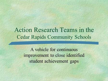 Action Research Teams in the Cedar Rapids Community Schools A vehicle for continuous improvement to close identified student achievement gaps.