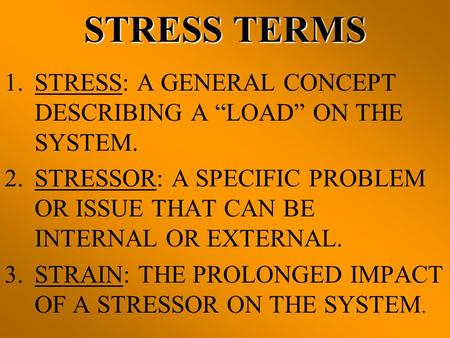 STRESS TERMS STRESS: A GENERAL CONCEPT DESCRIBING A “LOAD” ON THE SYSTEM. STRESSOR: A SPECIFIC PROBLEM OR ISSUE THAT CAN BE INTERNAL OR EXTERNAL. STRAIN: