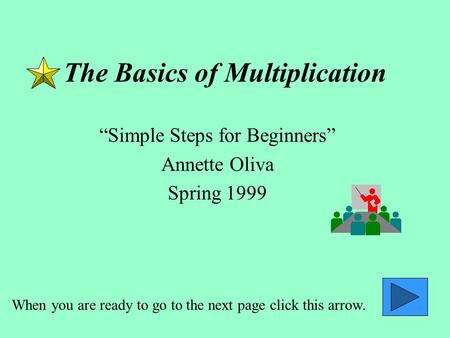 The Basics of Multiplication Simple Steps for Beginners Annette Oliva Spring 1999 When you are ready to go to the next page click this arrow.