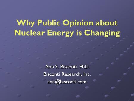 Ann S. Bisconti, PhD Bisconti Research, Inc. Why Public Opinion about Nuclear Energy is Changing.