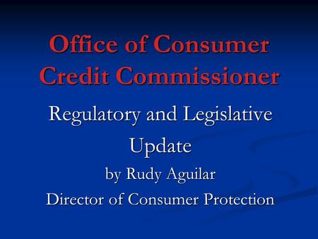 Office of Consumer Credit Commissioner Regulatory and Legislative Update by Rudy Aguilar Director of Consumer Protection.