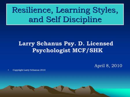 Resilience, Learning Styles, and Self Discipline Larry Schanus Psy. D. Licensed Psychologist MCF/SHK April 8, 2010 Copyright Larry Schanus 2010.
