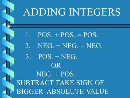 ADDING INTEGERS 1. POS. + POS. = POS. 2. NEG. + NEG. = NEG. 3. POS. + NEG. OR NEG. + POS. SUBTRACT TAKE SIGN OF BIGGER ABSOLUTE VALUE.